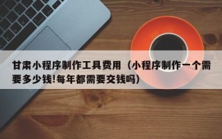 固原甘肃小程序制作工具费用（小程序制作一个需要多少钱!每年都需要交钱吗）