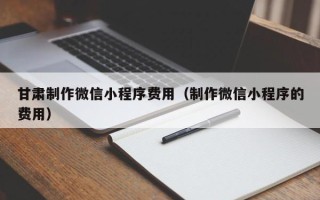 固原甘肃制作微信小程序费用（制作微信小程序的费用）