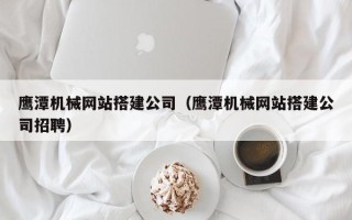 固原鹰潭机械网站搭建公司（鹰潭机械网站搭建公司招聘）