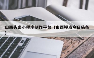 固原山西头条小程序制作平台（山西视点今日头条）